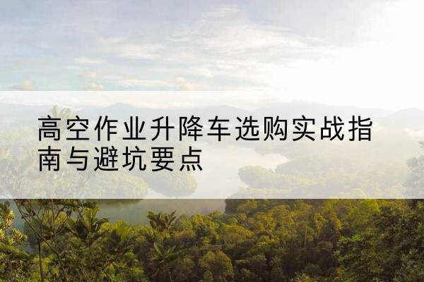阿拉山口升降车怎么选-高空作业升降车选购实战指南与避坑要点
