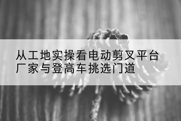 阿拉山口电动剪叉升降平台厂家-从工地实操看电动剪叉平台厂家与登高车挑选门道