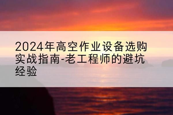 阿拉山口高空作业升降机厂家推荐-2024年高空作业设备选购实战指南-老工程师的避坑经验