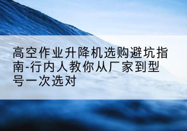阿拉山口升降平台厂家-高空作业升降机选购避坑指南-行内人教你从厂家到型号一次选对
