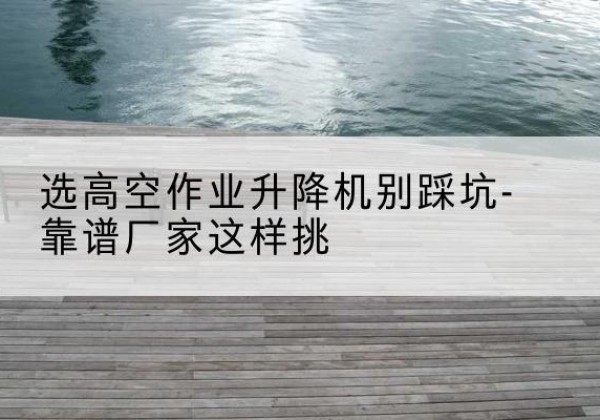 阿拉山口剪叉式升降机厂家-选高空作业升降机别踩坑-靠谱厂家这样挑