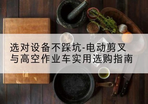阿拉山口电动剪叉升降平台怎么选-选对设备不踩坑-电动剪叉与高空作业车实用选购指南