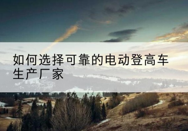 阿拉山口电动登高车厂家-如何选择可靠的电动登高车生产厂家