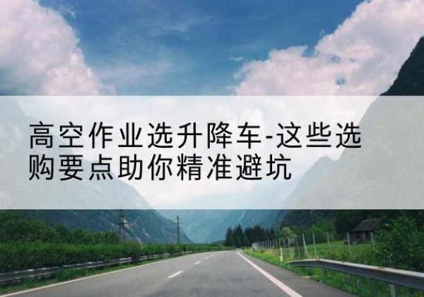 阿拉山口升降车厂家-高空作业选升降车-这些选购要点助你*避坑