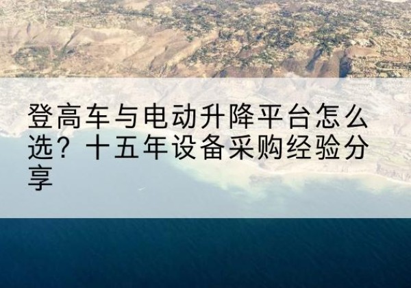 阿拉山口登高车厂家厂家-登高车与电动升降平台怎么选？十五年设备采购经验分享