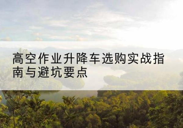 阿拉山口升降车怎么选-高空作业升降车选购实战指南与避坑要点