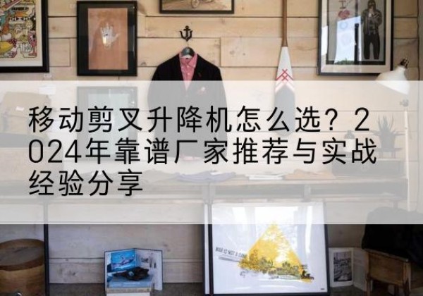 阿拉山口升降平台厂家推荐-移动剪叉升降机怎么选？2024年靠谱厂家推荐与实战经验分享
