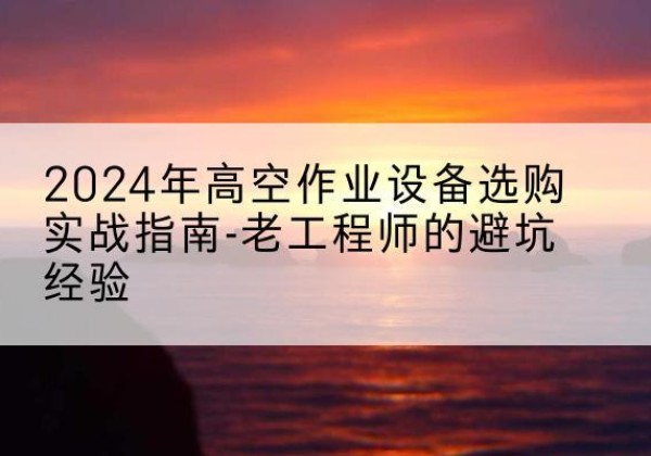 阿拉山口高空作业升降机厂家推荐-2024年高空作业设备选购实战指南-老工程师的避坑经验